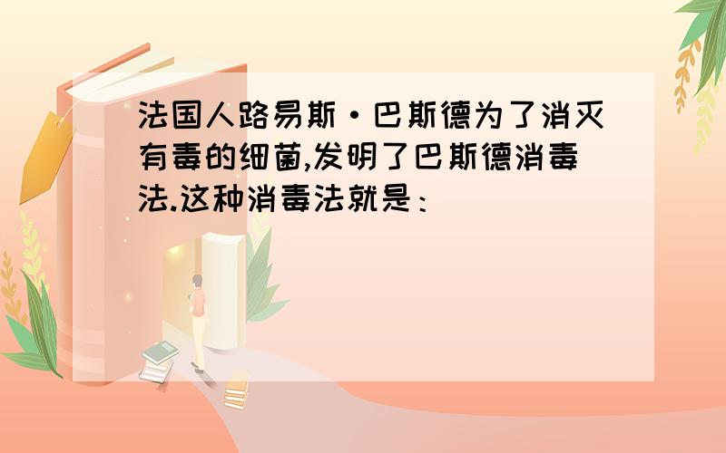 法国人路易斯·巴斯德为了消灭有毒的细菌,发明了巴斯德消毒法.这种消毒法就是：