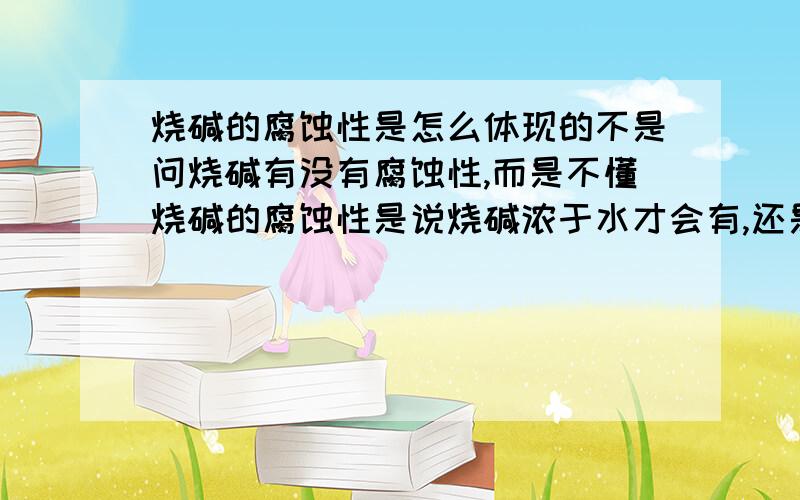 烧碱的腐蚀性是怎么体现的不是问烧碱有没有腐蚀性,而是不懂烧碱的腐蚀性是说烧碱浓于水才会有,还是就是固体也有,如果就算固体也有的话,请举例一下.另外,纯硫酸有腐蚀性吗