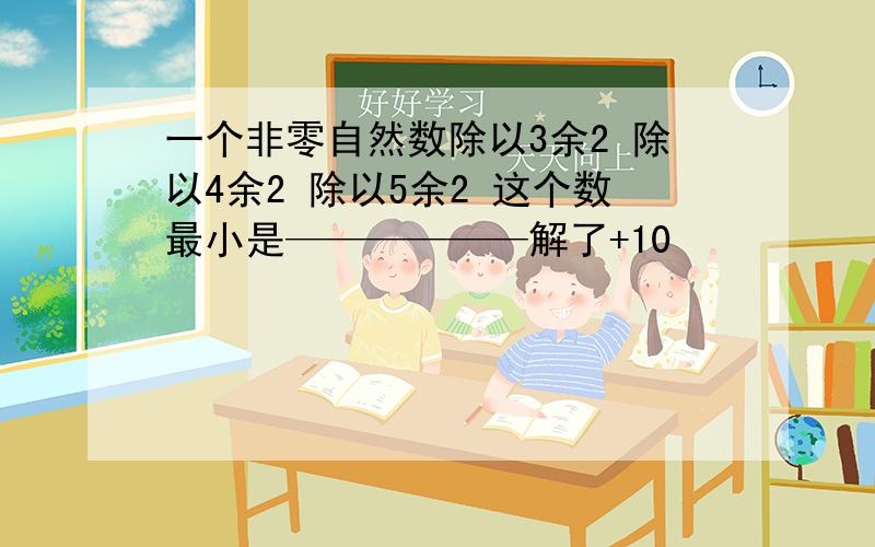 一个非零自然数除以3余2 除以4余2 除以5余2 这个数最小是——————解了+10