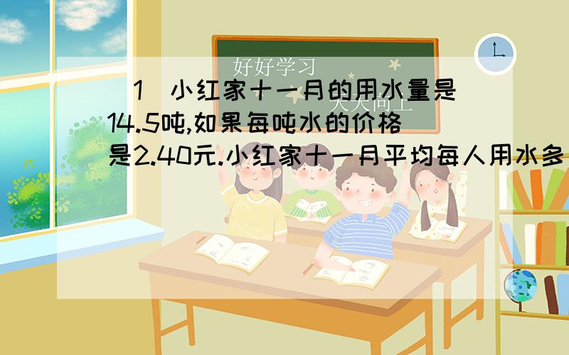 （1）小红家十一月的用水量是14.5吨,如果每吨水的价格是2.40元.小红家十一月平均每人用水多少元?（2）工程队修一条8km长的水泥公路,已修了15天,平均每天修0.3km,以后每天修0.5km,还要修几天?