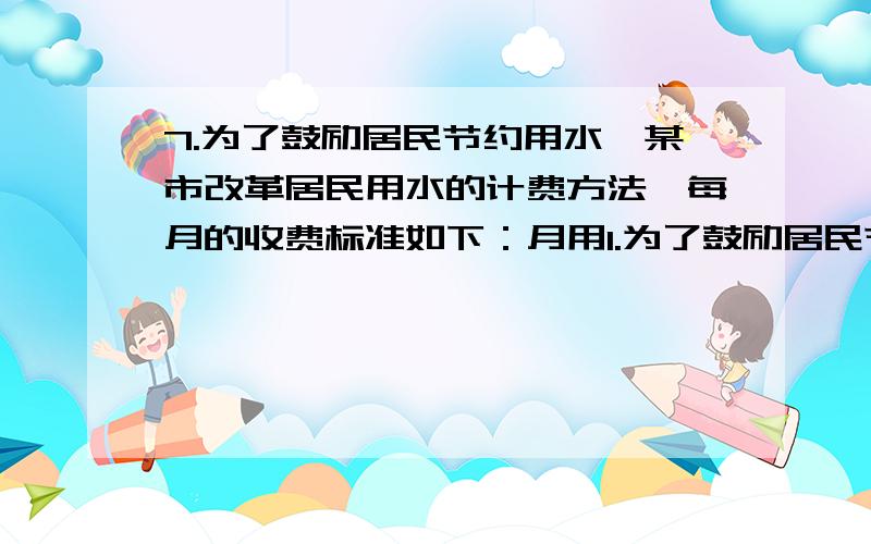 7.为了鼓励居民节约用水,某市改革居民用水的计费方法,每月的收费标准如下：月用1.为了鼓励居民节约用水,某市改革居民用水的计费方法,每月的收费标准如下：月用水量不超过20m的立方时,