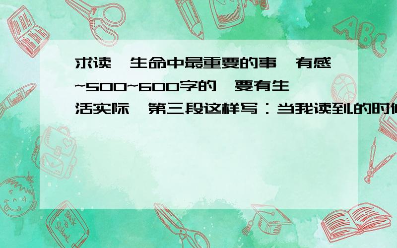 求读《生命中最重要的事》有感~500~600字的,要有生活实际,第三段这样写：当我读到.的时候,我的×××.