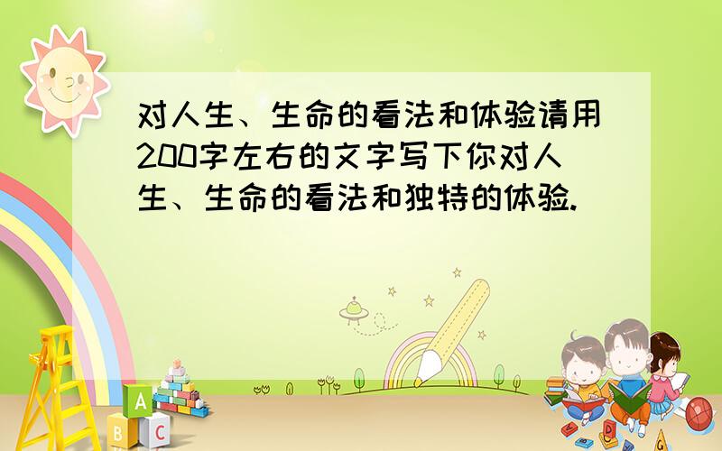 对人生、生命的看法和体验请用200字左右的文字写下你对人生、生命的看法和独特的体验.