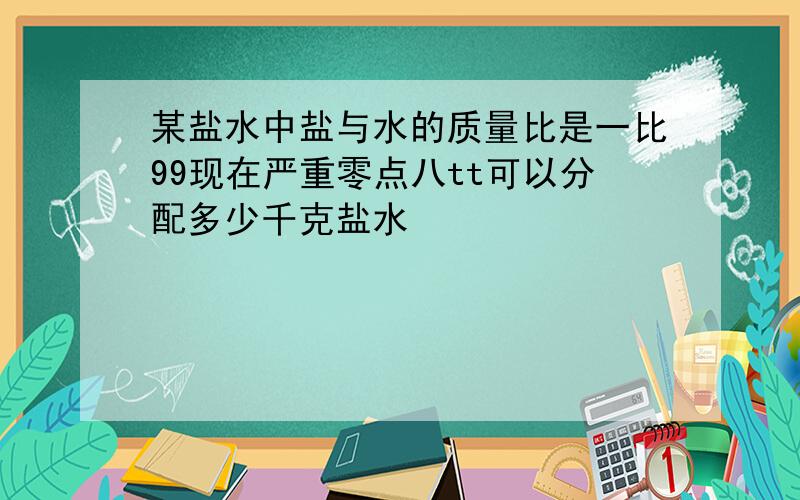 某盐水中盐与水的质量比是一比99现在严重零点八tt可以分配多少千克盐水