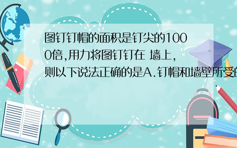 图钉钉帽的面积是钉尖的1000倍,用力将图钉钉在 墙上,则以下说法正确的是A.钉帽和墙壁所受的压力相同,钉帽和墙壁所受的压 强相等 B.钉帽和墙壁所受的压力相同,墙壁所受的压强是钉 帽所受