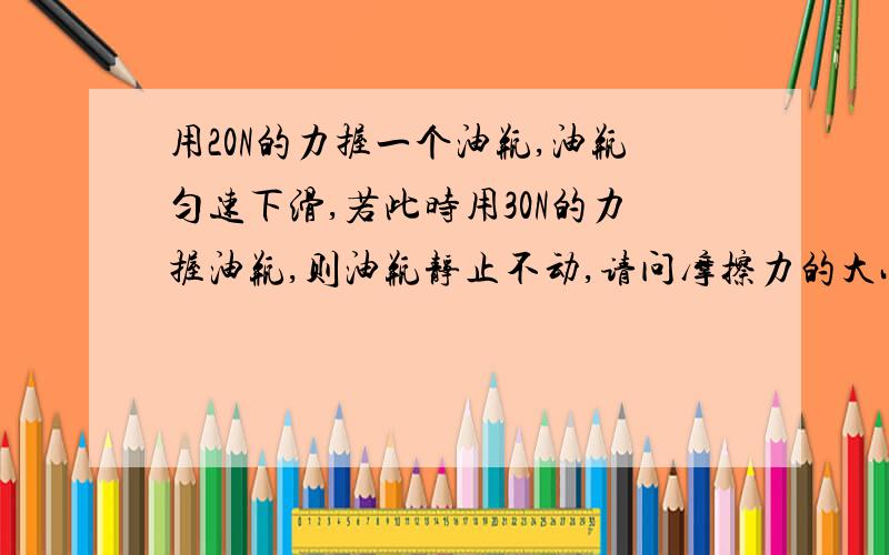 用20N的力握一个油瓶,油瓶匀速下滑,若此时用30N的力握油瓶,则油瓶静止不动,请问摩擦力的大小是如何变化的.（不变?增大?）好吧、、这两个答案有争议,请问是哪个0.