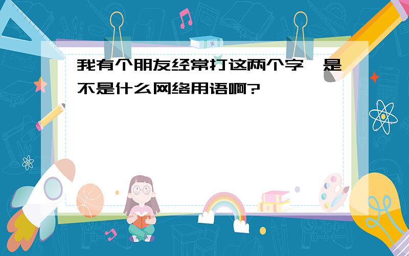 我有个朋友经常打这两个字,是不是什么网络用语啊?