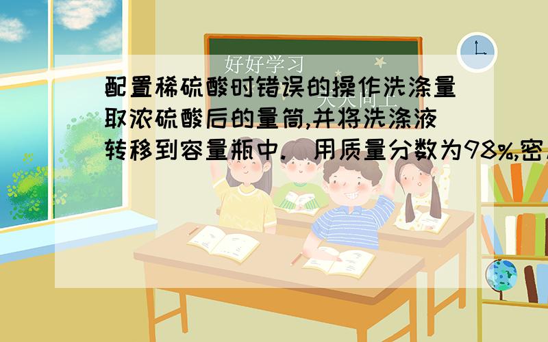 配置稀硫酸时错误的操作洗涤量取浓硫酸后的量筒,并将洗涤液转移到容量瓶中.(用质量分数为98%,密度为1.84克每立方厘米的浓硫酸来配置500毫升0.2摩每升的稀硫酸）