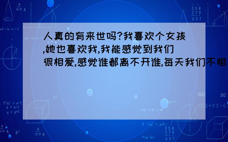 人真的有来世吗?我喜欢个女孩,她也喜欢我,我能感觉到我们很相爱,感觉谁都离不开谁,每天我们不相见彼此都很牵挂,我真的很爱她,她说也真的很爱我,可是,命运往往不如人愿,我们相识太迟了