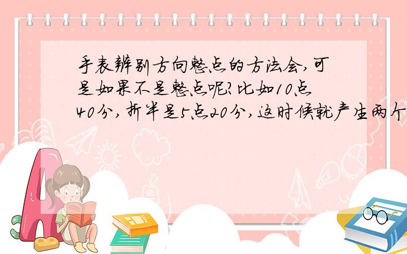 手表辨别方向整点的方法会,可是如果不是整点呢?比如10点40分,折半是5点20分,这时候就产生两个数字了,用哪个来对准太阳?