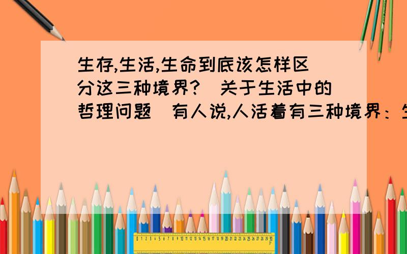 生存,生活,生命到底该怎样区分这三种境界?(关于生活中的哲理问题）有人说,人活着有三种境界：生存,生活,生命.那么,它们之间的区别又是什么呢,或者说,一个人怎样才能了解到自己到底处