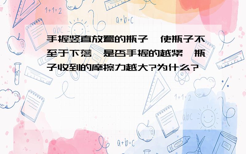 手握竖直放置的瓶子,使瓶子不至于下落,是否手握的越紧,瓶子收到的摩擦力越大?为什么?