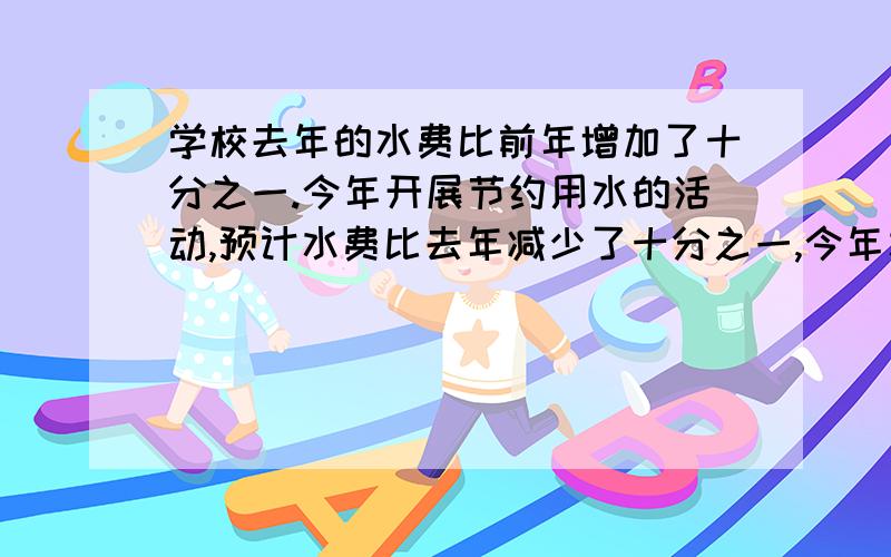 学校去年的水费比前年增加了十分之一.今年开展节约用水的活动,预计水费比去年减少了十分之一,今年水费多少元?