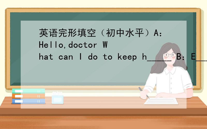 英语完形填空（初中水平）A：Hello,doctor What can I do to keep h_____ B：E_____ is good for your health.A:But there are d____ kinds of sports.B:Well,you can t___ to run.It's very good sports.A:That sounds good.How often do I run?B:T____