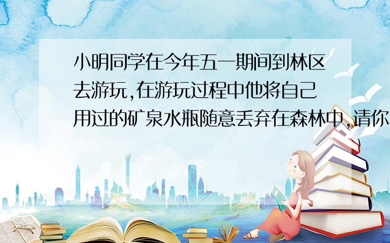 小明同学在今年五一期间到林区去游玩,在游玩过程中他将自己用过的矿泉水瓶随意丢弃在森林中,请你利用所的光学知识说出这样做的严重后果急、!谢谢