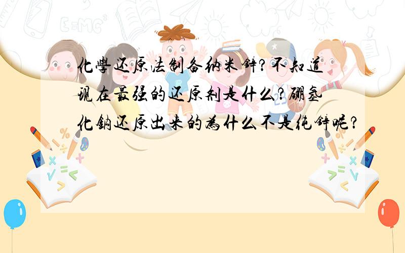 化学还原法制备纳米锌?不知道现在最强的还原剂是什么？硼氢化钠还原出来的为什么不是纯锌呢？