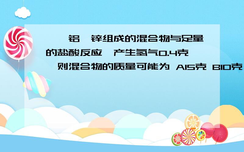 镁、铝、锌组成的混合物与足量的盐酸反应,产生氢气0.4克,则混合物的质量可能为 A15克 B10克 C3.6克 D3克如题.