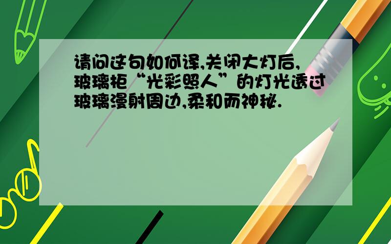 请问这句如何译,关闭大灯后,玻璃柜“光彩照人”的灯光透过玻璃漫射周边,柔和而神秘.