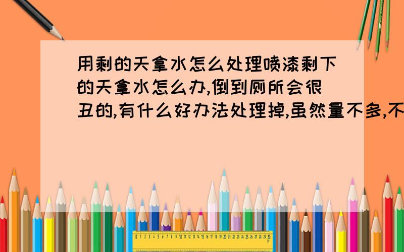 用剩的天拿水怎么处理喷漆剩下的天拿水怎么办,倒到厕所会很丑的,有什么好办法处理掉,虽然量不多,不过最好还是处理好一点嘛