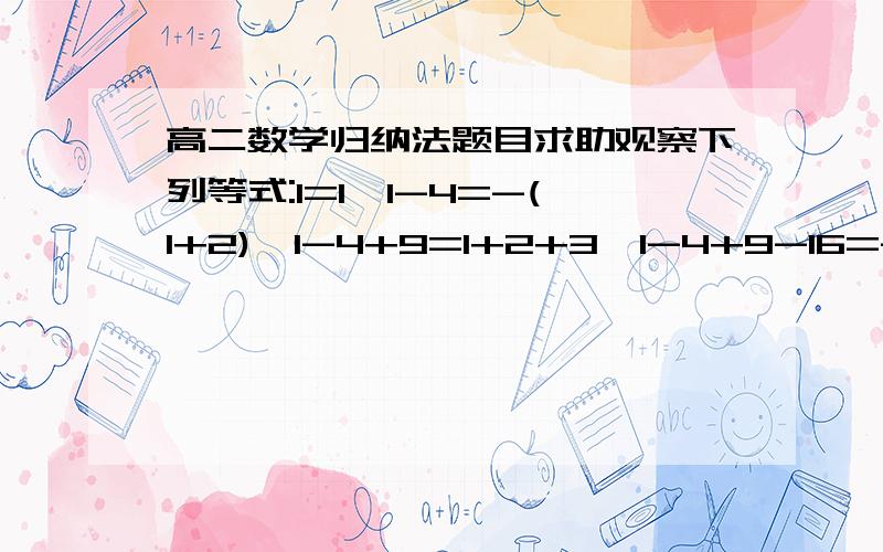 高二数学归纳法题目求助观察下列等式:1=1,1-4=-(1+2),1-4+9=1+2+3,1-4+9-16=-(1+2+3+4),1-4+9-16+25=1+2+3+4+5,猜想出反映一般规律的数学表达式,并用数学归纳法加以证明.