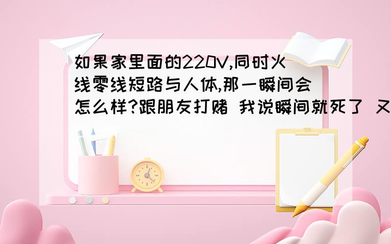 如果家里面的220V,同时火线零线短路与人体,那一瞬间会怎么样?跟朋友打赌 我说瞬间就死了 又不能亲自做试验哈哈 希望专业人士回答我们打赌饭局哈哈 对了 是左手又手分别同时接触零线火