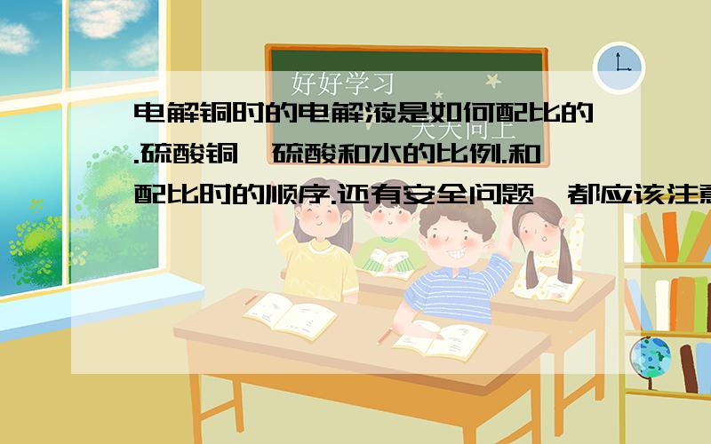 电解铜时的电解液是如何配比的.硫酸铜、硫酸和水的比例.和配比时的顺序.还有安全问题,都应该注意哪些方面.