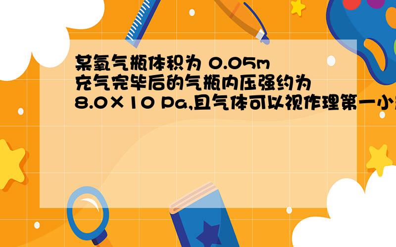 某氧气瓶体积为 0.05m 充气完毕后的气瓶内压强约为 8.0×10 Pa,且气体可以视作理第一小题是选BD 气体在被充入的过程中外界不是对它做功吗 使它温度升高而平均动能,平均撞击力变大第二题为