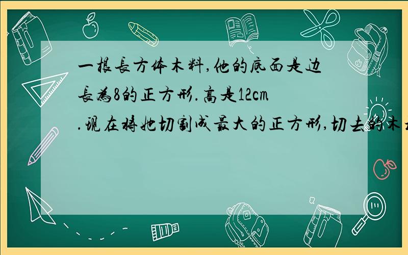 一根长方体木料,他的底面是边长为8的正方形.高是12cm.现在将她切割成最大的正方形,切去的木块体积是多少立方厘米?