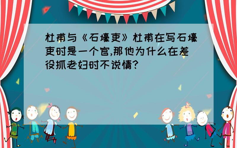 杜甫与《石壕吏》杜甫在写石壕吏时是一个官,那他为什么在差役抓老妇时不说情?