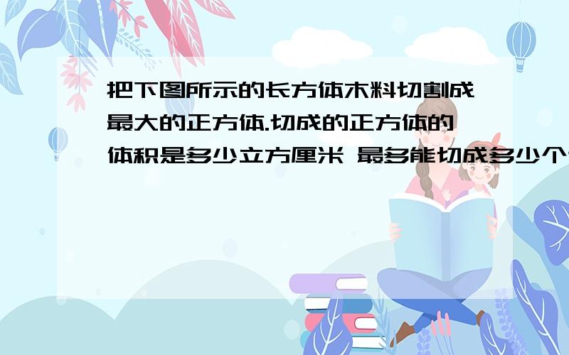 把下图所示的长方体木料切割成最大的正方体.切成的正方体的体积是多少立方厘米 最多能切成多少个这样的把下图所示的长方体木料切割成最大的正方体.切成的正方体的体积是多少立方厘