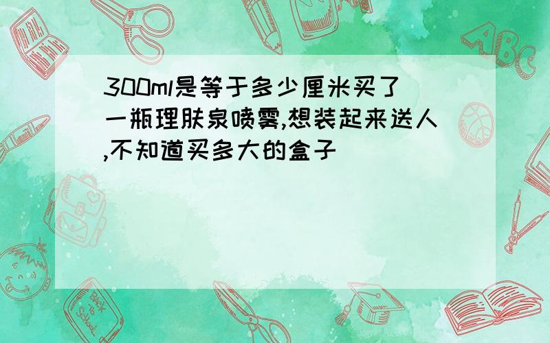 300ml是等于多少厘米买了一瓶理肤泉喷雾,想装起来送人,不知道买多大的盒子