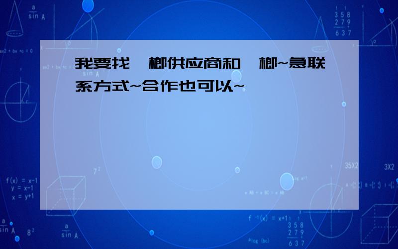 我要找槟榔供应商和槟榔~急联系方式~合作也可以~