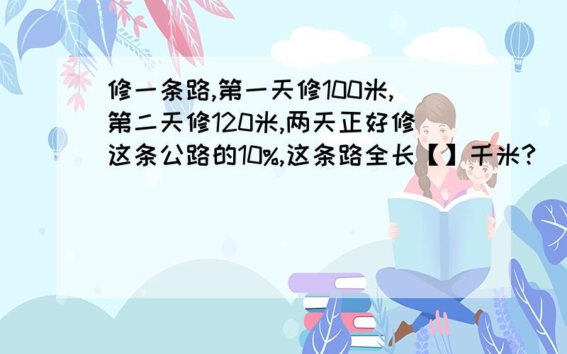 修一条路,第一天修100米,第二天修120米,两天正好修这条公路的10%,这条路全长【】千米?