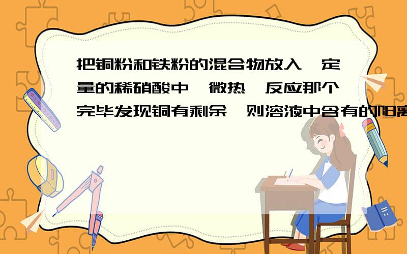 把铜粉和铁粉的混合物放入一定量的稀硝酸中,微热,反应那个完毕发现铜有剩余,则溶液中含有的阳离子是