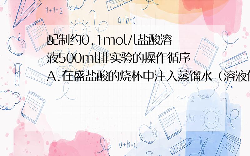 配制约0.1mol/l盐酸溶液500ml排实验的操作循序A.在盛盐酸的烧杯中注入蒸馏水（溶液体积约100ML）,并用玻璃棒搅拌,使其均匀混合B.待稀释的盐酸冷却后,沿玻璃棒注入500ML的容量瓶中C.用酸式滴