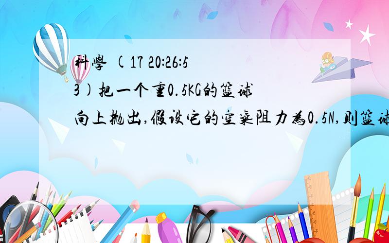 科学 (17 20:26:53)把一个重0.5KG的篮球向上抛出,假设它的空气阻力为0.5N,则篮球在上升和下降过程中所受的合力为?（     )A.5.5N      5N     &