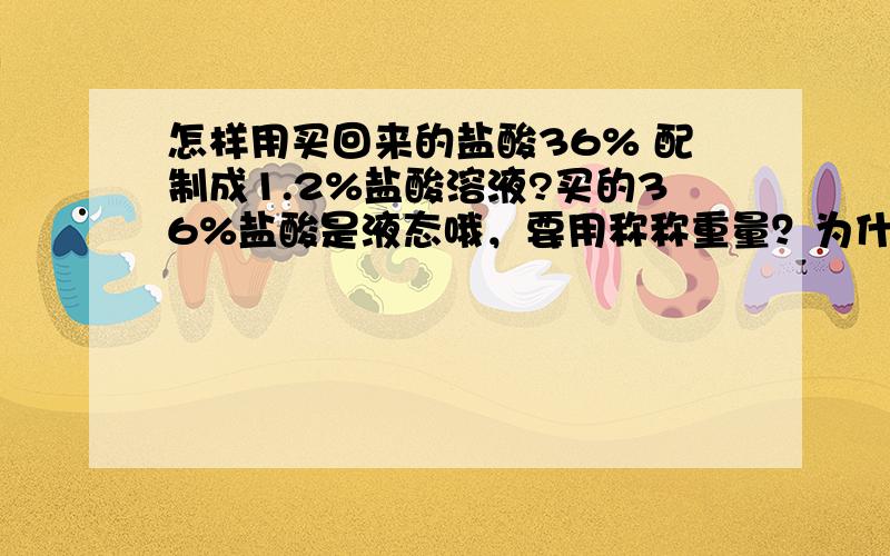 怎样用买回来的盐酸36% 配制成1.2%盐酸溶液?买的36%盐酸是液态哦，要用称称重量？为什么不是体积呢？