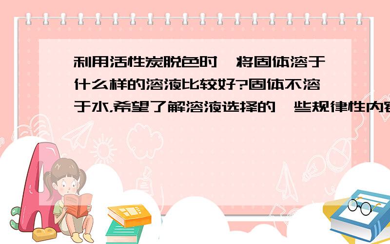 利用活性炭脱色时,将固体溶于什么样的溶液比较好?固体不溶于水，希望了解溶液选择的一些规律性内容。