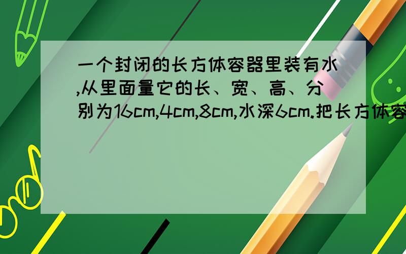 一个封闭的长方体容器里装有水,从里面量它的长、宽、高、分别为16cm,4cm,8cm,水深6cm.把长方体容器的右侧面作底面,平放在桌面上,那么这时水面离顶面有多少厘米?