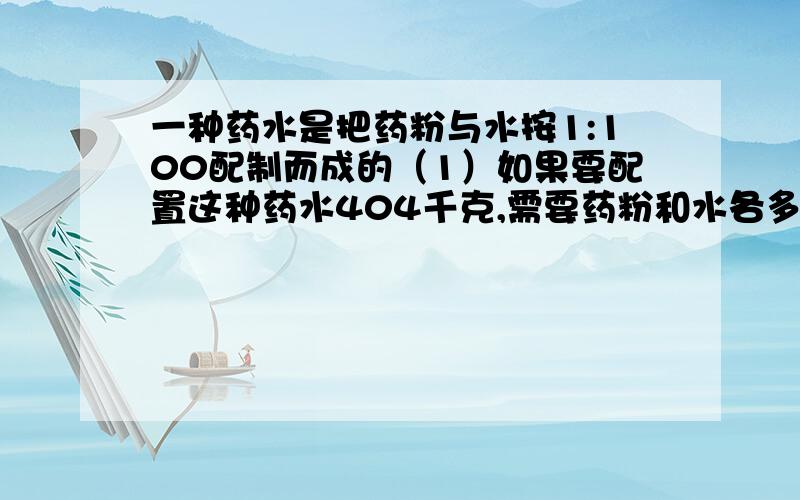 一种药水是把药粉与水按1:100配制而成的（1）如果要配置这种药水404千克,需要药粉和水各多少千克?（2）用12.5克纯药粉可配置这种药水多少千克?亲们,对了,还要说明为什么这样做.