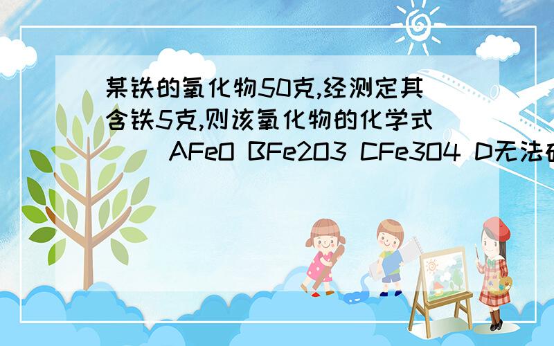 某铁的氧化物50克,经测定其含铁5克,则该氧化物的化学式（ ）AFeO BFe2O3 CFe3O4 D无法确定