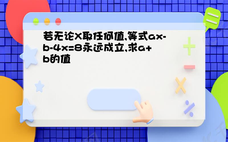 若无论X取任何值,等式ax-b-4x=8永远成立,求a+b的值