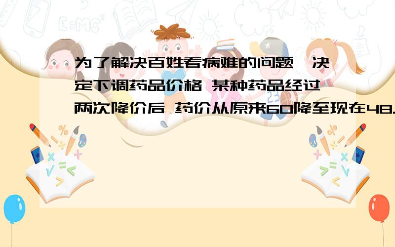 为了解决百姓看病难的问题,决定下调药品价格 某种药品经过两次降价后 药价从原来60降至现在48.6 平均每次降价的百分率是多少