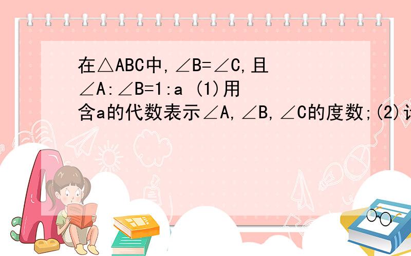 在△ABC中,∠B=∠C,且∠A:∠B=1:a (1)用含a的代数表示∠A,∠B,∠C的度数;(2)计算