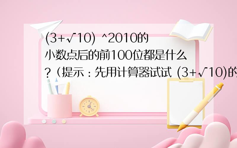 (3+√10) ^2010的小数点后的前100位都是什么?（提示：先用计算器试试 (3+√10)的前几次方,找到规律,然后证明这个规律）为什么(3-√10) ^2010 和 (3＋√10) ^2010加起来是整数啊!