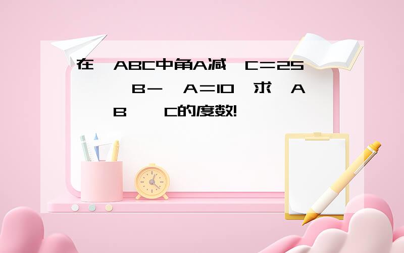 在△ABC中角A减∠C＝25°,∠B－∠A＝10°求∠A,∠B,∠C的度数!