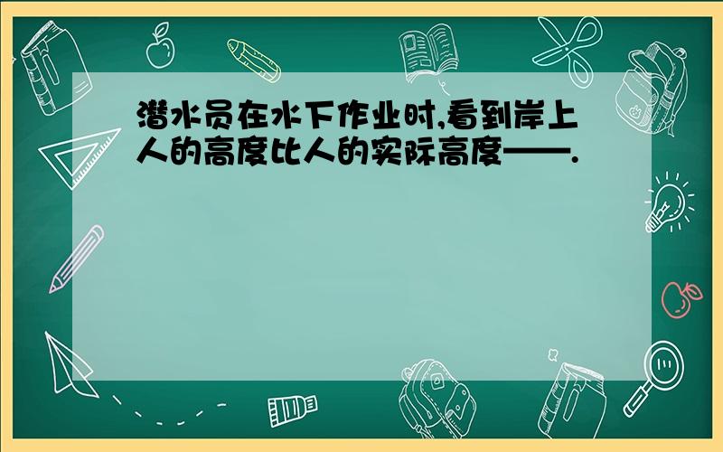 潜水员在水下作业时,看到岸上人的高度比人的实际高度——.