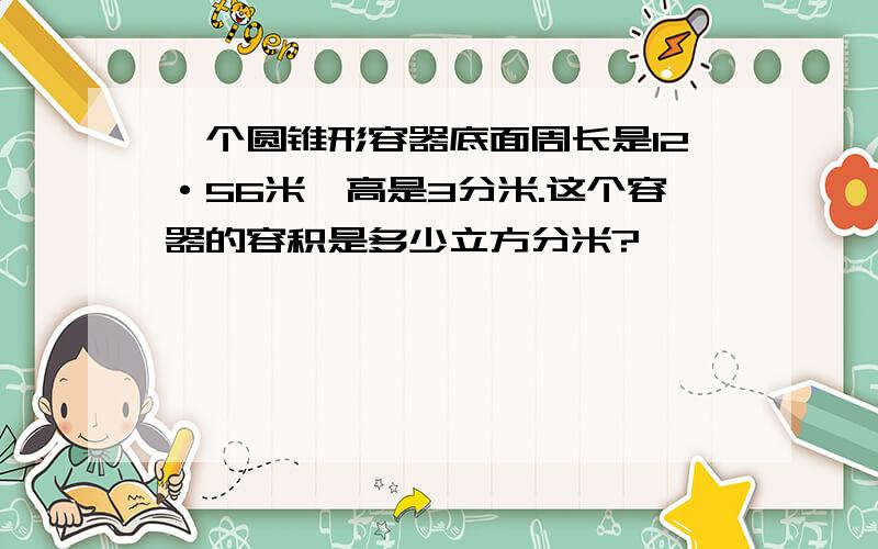 一个圆锥形容器底面周长是12·56米,高是3分米.这个容器的容积是多少立方分米?