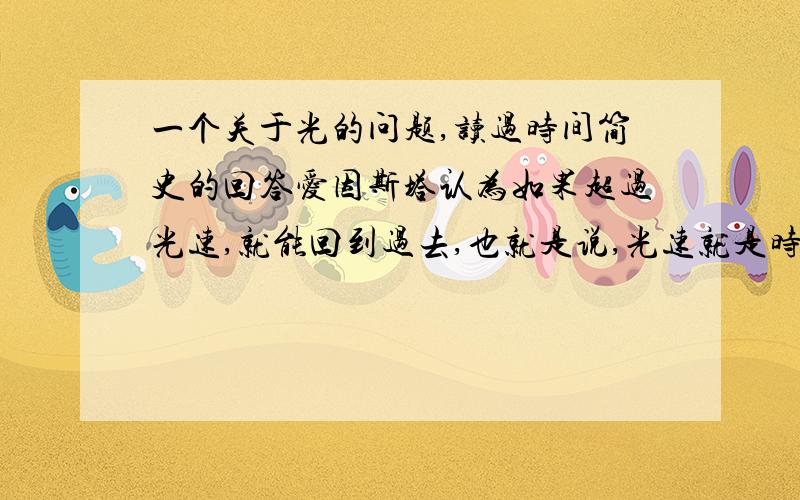 一个关于光的问题,读过时间简史的回答爱因斯塔认为如果超过光速,就能回到过去,也就是说,光速就是时间的速度,那么光与时间是相对静止的,也就是说,用光速行驶,时间是静止的,是无限的.由