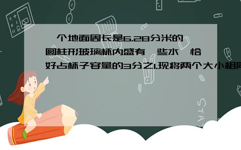 一个地面周长是6.28分米的圆柱形玻璃杯内盛有一些水,恰好占杯子容量的3分之1.现将两个大小相同的铁球沉入水中,这时水面上升了8厘米,刚好与杯口平齐.1、求一个铁球的体积是多少立方厘米